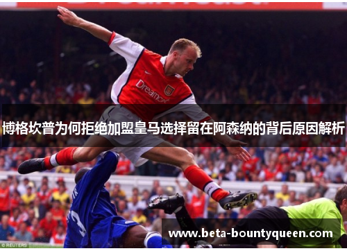 博格坎普为何拒绝加盟皇马选择留在阿森纳的背后原因解析