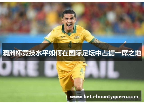 澳洲杯竞技水平如何在国际足坛中占据一席之地