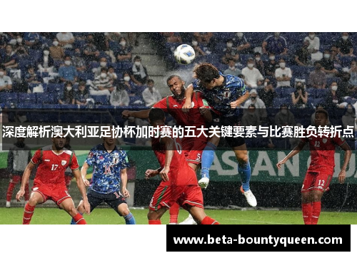 深度解析澳大利亚足协杯加时赛的五大关键要素与比赛胜负转折点