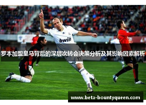 罗本加盟皇马背后的深层次转会决策分析及其影响因素解析