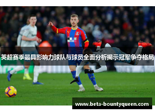 英超赛季最具影响力球队与球员全面分析揭示冠军争夺格局
