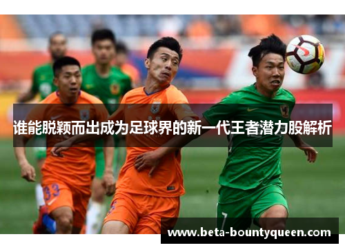 谁能脱颖而出成为足球界的新一代王者潜力股解析 谁能脱颖而出成为足球界的新一代王者潜力股解析