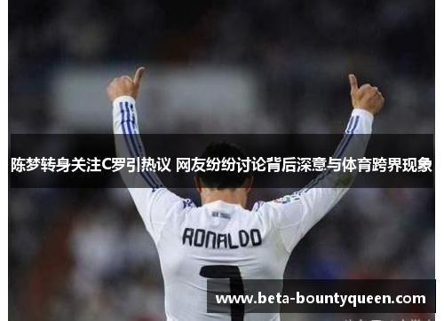 陈梦转身关注C罗引热议 网友纷纷讨论背后深意与体育跨界现象