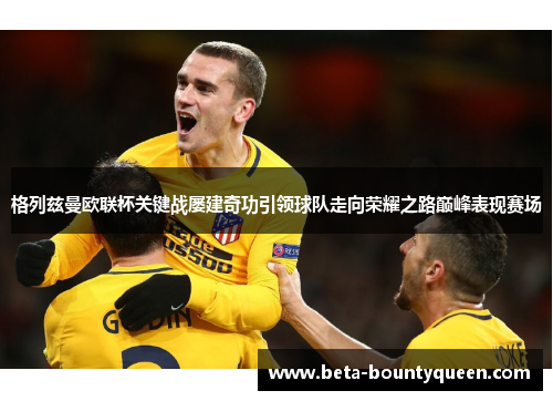 格列兹曼欧联杯关键战屡建奇功引领球队走向荣耀之路巅峰表现赛场