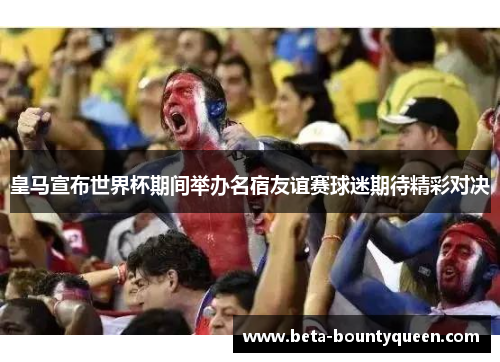 皇马宣布世界杯期间举办名宿友谊赛球迷期待精彩对决