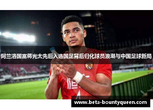 阿兰洛国富蒋光太先后入选国足背后归化球员浪潮与中国足球新局