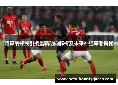 阿森纳锋线引援最新动向解析及未来补强策略揭秘