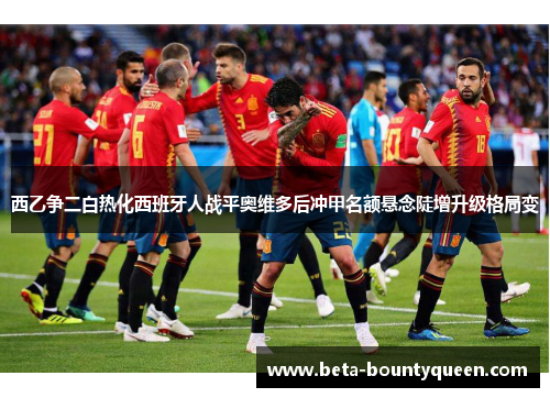 西乙争二白热化西班牙人战平奥维多后冲甲名额悬念陡增升级格局变